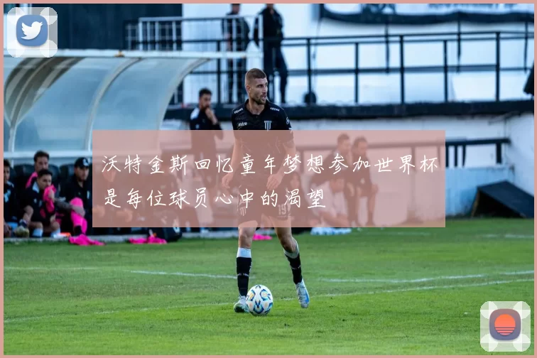 沃特金斯回忆童年梦想参加世界杯是每位球员心中的渴望
