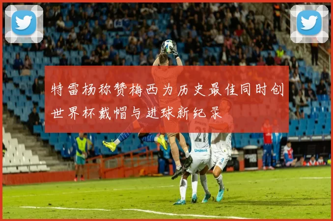 特雷杨称赞梅西为历史最佳同时创世界杯戴帽与进球新纪录