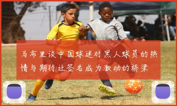 马布里谈中国球迷对黑人球员的热情与期待让签名成为激动的桥梁