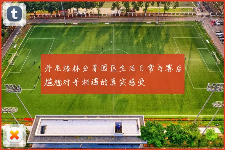 丹尼格林分享园区生活日常与赛后尴尬对手相遇的真实感受