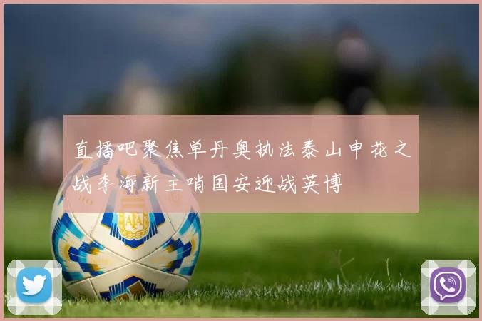 直播吧聚焦单丹奥执法泰山申花之战李海新主哨国安迎战英博