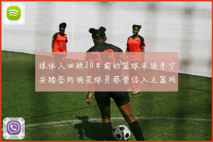 媒体人回顾20年前的篮球市场李宁安踏签约明星球员蔡崇信入主篮网的时代变迁