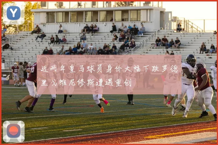 近两年皇马球员身价大幅下跌罗德里戈维尼修斯遭遇重创