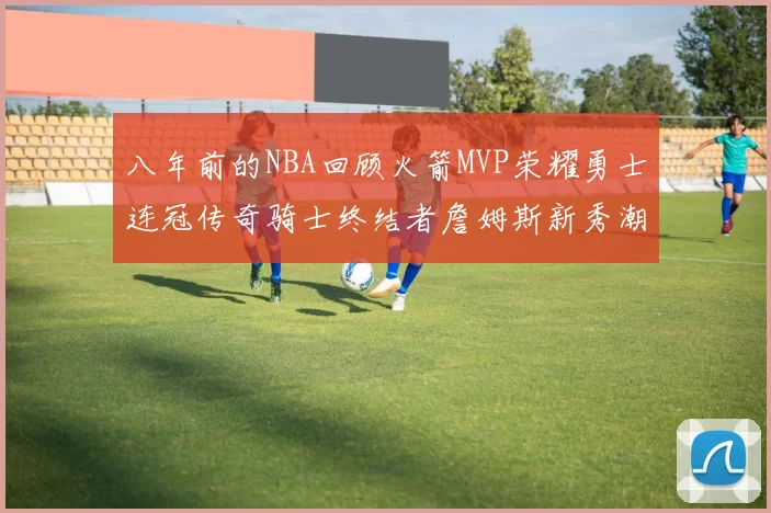 八年前的NBA回顾火箭MVP荣耀勇士连冠传奇骑士终结者詹姆斯新秀潮流涌动