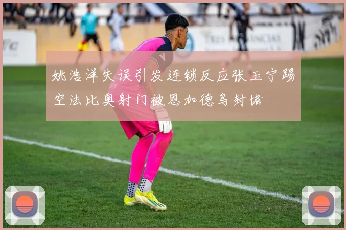 姚浩洋失误引发连锁反应张玉宁踢空法比奥射门被恩加德乌封堵