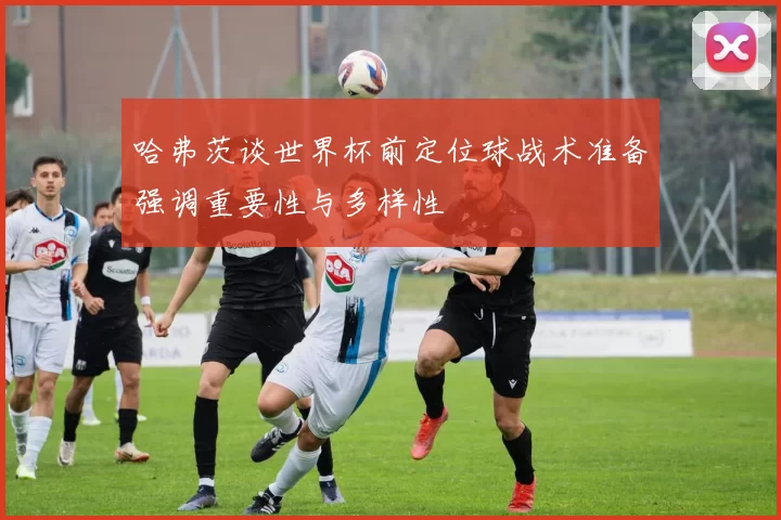 哈弗茨谈世界杯前定位球战术准备强调重要性与多样性