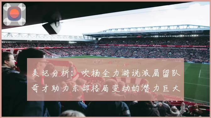 美记分析：吹杨全力游说浓眉留队奇才助力东部格局变动的潜力巨大