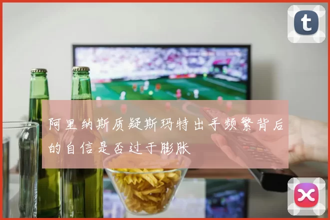 阿里纳斯质疑斯玛特出手频繁背后的自信是否过于膨胀