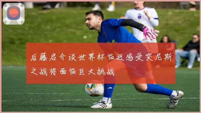 后藤启介谈世界杯临近感受突尼斯之战将面临巨大挑战