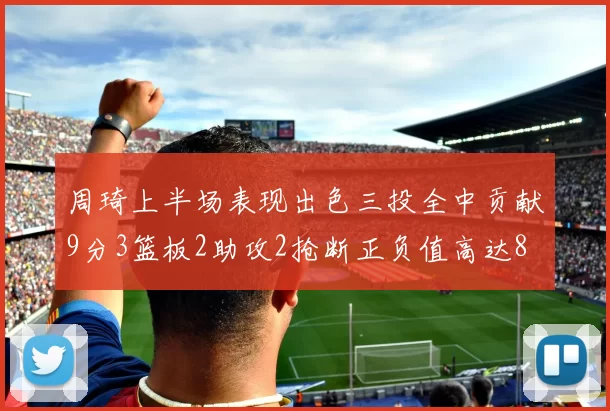 周琦上半场表现出色三投全中贡献9分3篮板2助攻2抢断正负值高达8