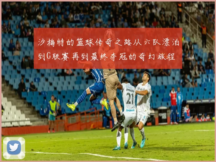 沙梅特的篮球传奇之路从六队漂泊到G联赛再到最终夺冠的奇幻旅程