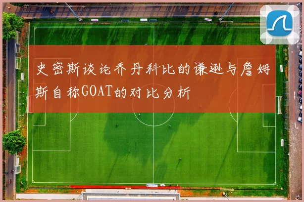 史密斯谈论乔丹科比的谦逊与詹姆斯自称GOAT的对比分析