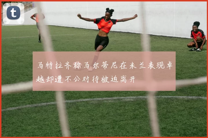 马特拉齐称马尔蒂尼在米兰表现卓越却遭不公对待被迫离开