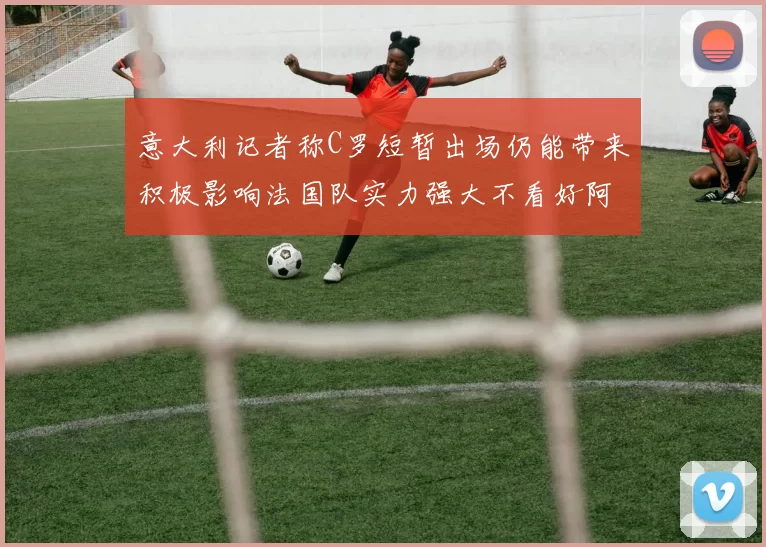 意大利记者称C罗短暂出场仍能带来积极影响法国队实力强大不看好阿根廷表现