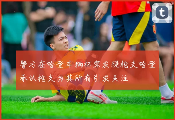 警方在哈登车辆杯架发现枪支哈登承认枪支为其所有引发关注