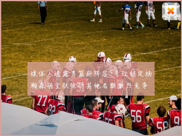 媒体人透露男篮新阵容5号位锁定杨瀚森胡金秋徐昕其他名额激烈竞争