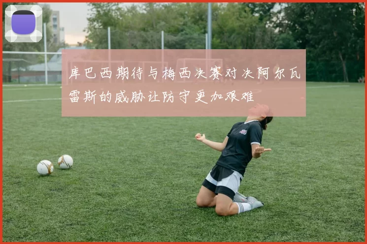 库巴西期待与梅西决赛对决阿尔瓦雷斯的威胁让防守更加艰难