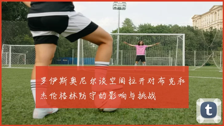 罗伊斯奥尼尔谈空间拉开对布克和杰伦格林防守的影响与挑战