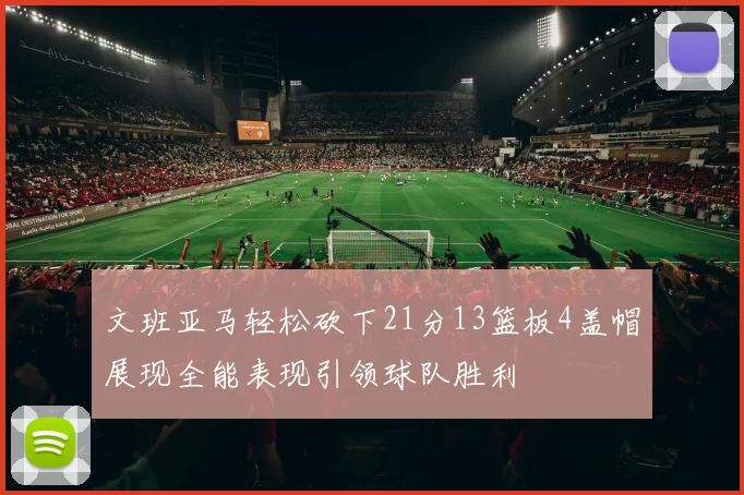 文班亚马轻松砍下21分13篮板4盖帽展现全能表现引领球队胜利