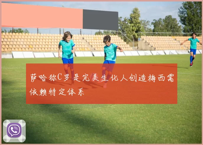 萨哈称C罗是完美生化人创造梅西需依赖特定体系