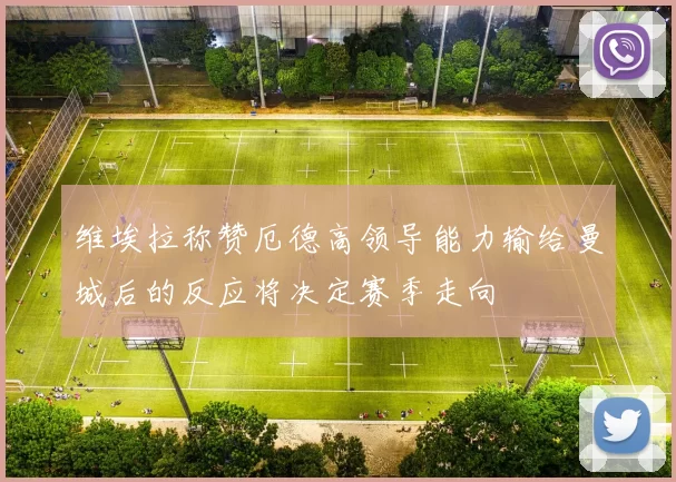 维埃拉称赞厄德高领导能力输给曼城后的反应将决定赛季走向