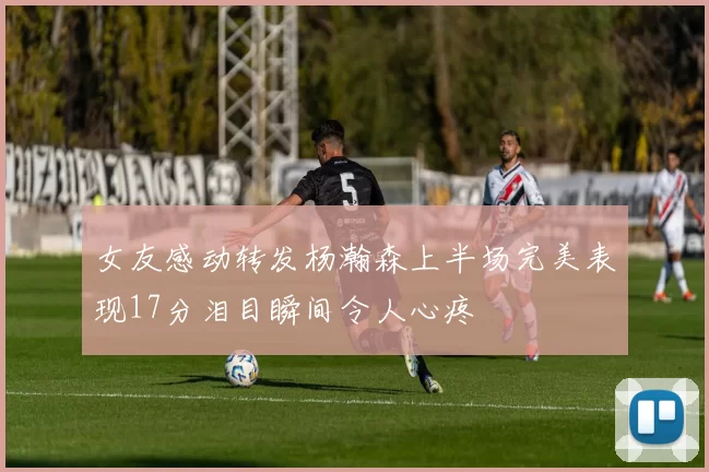女友感动转发杨瀚森上半场完美表现17分泪目瞬间令人心疼