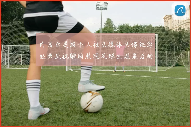 内马尔更换个人社交媒体头像纪念经典庆祝瞬间展现足球生涯最后的辉煌时刻
