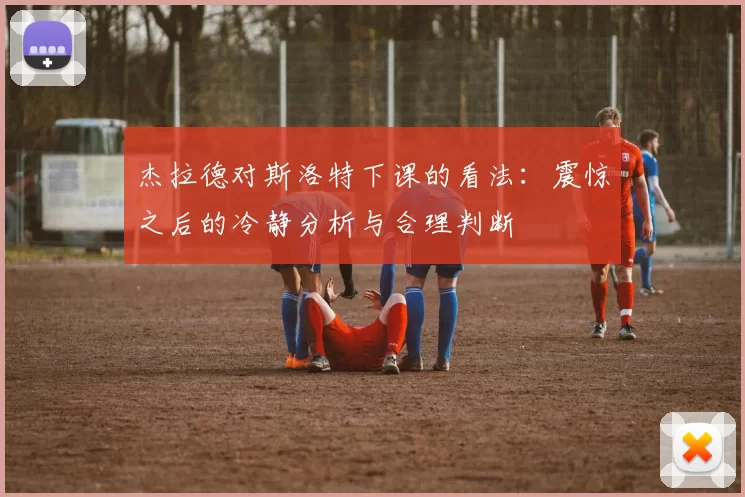 杰拉德对斯洛特下课的看法：震惊之后的冷静分析与合理判断