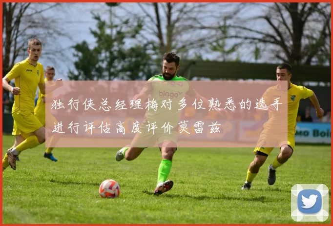 独行侠总经理梅对多位熟悉的选手进行评估高度评价莫雷兹