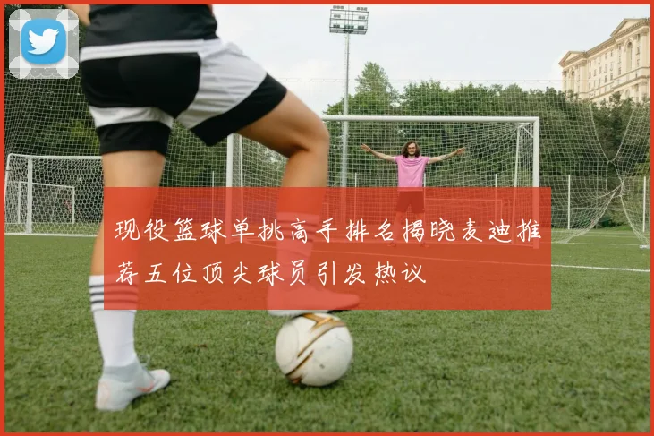 现役篮球单挑高手排名揭晓麦迪推荐五位顶尖球员引发热议
