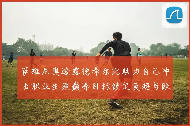 萨维尼奥透露德泽尔比助力自己冲击职业生涯巅峰目标锁定英超与欧冠荣耀